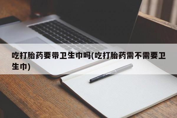 咨询购买正品米非司酮片吃打胎药要带卫生巾吗(吃打胎药需不需要卫生巾)