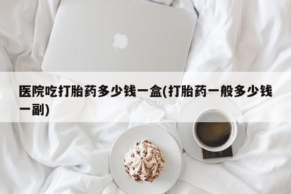 咨询购买正品米非司酮片医院吃打胎药多少钱一盒(打胎药一般多少钱一副)