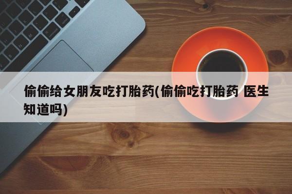 咨询购买正品米非司酮片偷偷给女朋友吃打胎药(偷偷吃打胎药 医生知道吗)