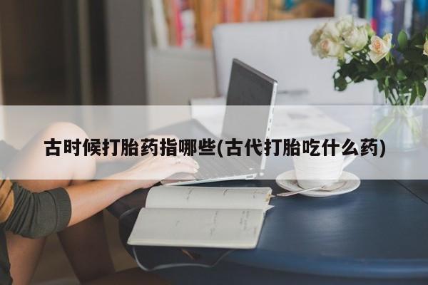 咨询购买正品米非司酮片古时候打胎药指哪些(古代打胎吃什么药)
