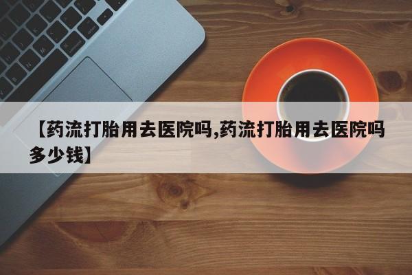 咨询购买正品米非司酮片【药流打胎用去医院吗,药流打胎用去医院吗多少钱】