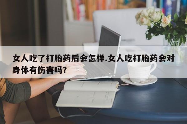 咨询购买正品米非司酮片女人吃了打胎药后会怎样.女人吃打胎药会对身体有伤害吗？