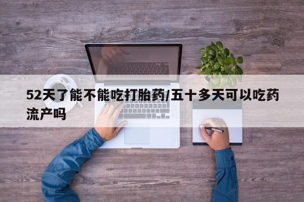 咨询购买正品米非司酮片52天了能不能吃打胎药/五十多天可以吃药流产吗