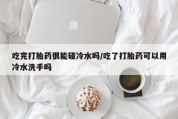 咨询购买正品米非司酮片吃完打胎药很能碰冷水吗/吃了打胎药可以用冷水洗手吗