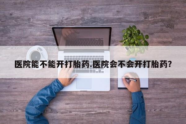 咨询购买正品米非司酮片医院能不能开打胎药.医院会不会开打胎药？
