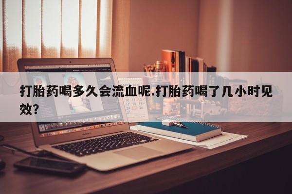 咨询购买正品米非司酮片打胎药喝多久会流血呢.打胎药喝了几小时见效？