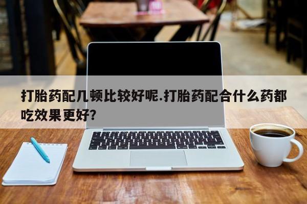 咨询购买正品米非司酮片打胎药配几顿比较好呢.打胎药配合什么药都吃效果更好？