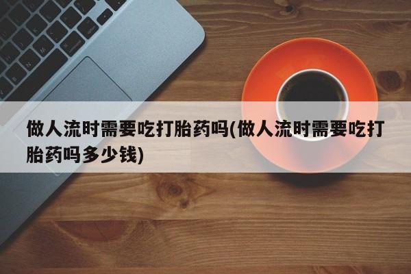 咨询购买正品米非司酮片做人流时需要吃打胎药吗(做人流时需要吃打胎药吗多少钱)