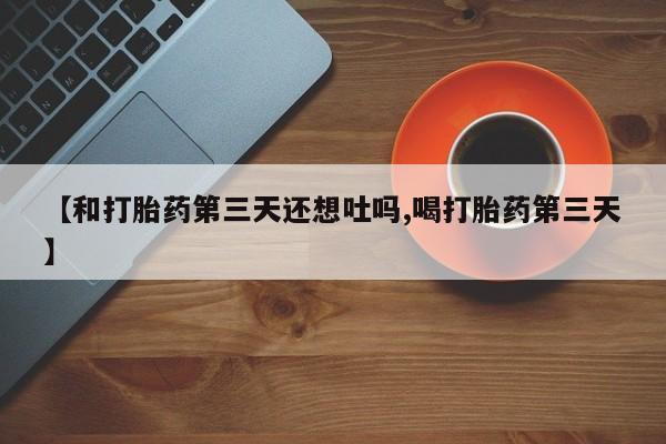 咨询购买正品米非司酮片【和打胎药第三天还想吐吗,喝打胎药第三天】
