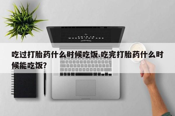 咨询购买正品米非司酮片吃过打胎药什么时候吃饭.吃完打胎药什么时候能吃饭？