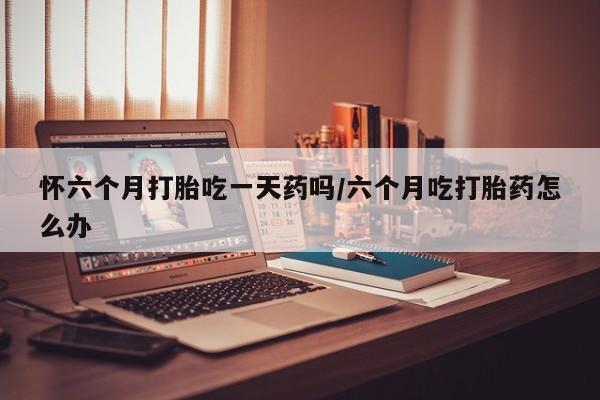 咨询购买正品米非司酮片怀六个月打胎吃一天药吗/六个月吃打胎药怎么办