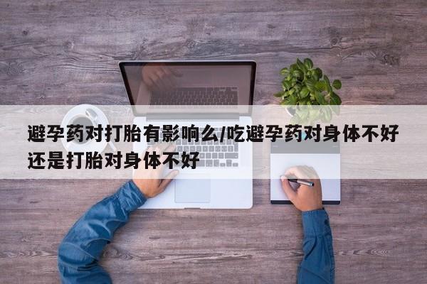 咨询购买正品米非司酮片避孕药对打胎有影响么/吃避孕药对身体不好还是打胎对身体不好