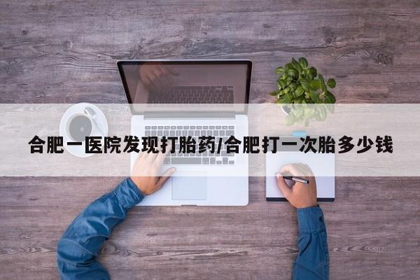 咨询购买正品米非司酮片合肥一医院发现打胎药/合肥打一次胎多少钱