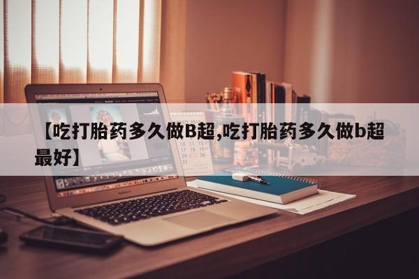 咨询购买正品米非司酮片【吃打胎药多久做B超,吃打胎药多久做b超最好】