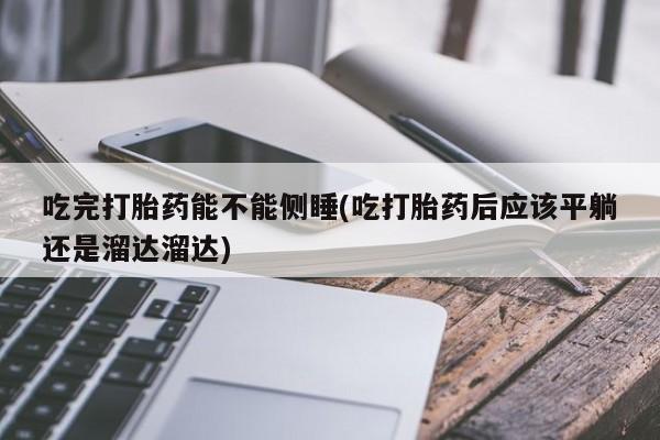 咨询购买正品米非司酮片吃完打胎药能不能侧睡(吃打胎药后应该平躺还是溜达溜达)