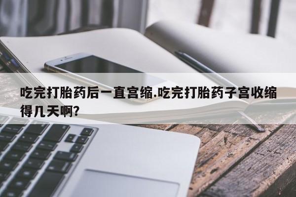 咨询购买正品米非司酮片吃完打胎药后一直宫缩.吃完打胎药子宫收缩得几天啊？